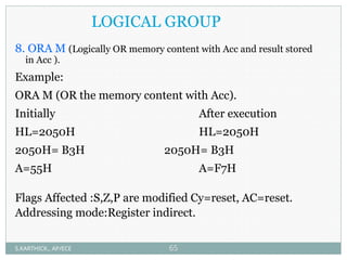 LOGICAL GROUP
8. ORA M (Logically OR memory content with Acc and result stored
in Acc ).
Example:
ORA M (OR the memory content with Acc).
Initially After execution
HL=2050H HL=2050H
2050H= B3H 2050H= B3H
A=55H A=F7H
Flags Affected :S,Z,P are modified Cy=reset, AC=reset.
Addressing mode:Register indirect.
S.KARTHICK., AP/ECE 65
 