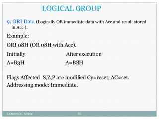LOGICAL GROUP
9. ORI Data (Logically OR immediate data with Acc and result stored
in Acc ).
Example:
ORI 08H (OR 08H with Acc).
Initially After execution
A=B3H A=BBH
Flags Affected :S,Z,P are modified Cy=reset, AC=set.
Addressing mode: Immediate.
S.KARTHICK., AP/ECE 66
 
