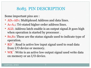 8085 PIN DESCRIPTION
Some important pins are :
 AD0-AD7: Multiplexed Address and data lines.
 A8-A15: Tri-stated higher order address lines.
 ALE: Address latch enable is an output signal.It goes high
when operation is started by processor .
 S0,S1: These are the status signals used to indicate type of
operation.
 RD¯: Read is active low input signal used to read data
from I/O device or memory.
 WR¯:Write is an active low output signal used write data
on memory or an I/O device.
S.KARTHICK., AP/ECE 7
 