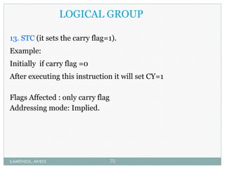 LOGICAL GROUP
13. STC (it sets the carry flag=1).
Example:
Initially if carry flag =0
After executing this instruction it will set CY=1
Flags Affected : only carry flag
Addressing mode: Implied.
S.KARTHICK., AP/ECE 70
 
