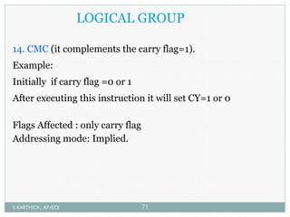 LOGICAL GROUP
14. CMC (it complements the carry flag=1).
Example:
Initially if carry flag =0 or 1
After executing this instruction it will set CY=1 or 0
Flags Affected : only carry flag
Addressing mode: Implied.
S.KARTHICK., AP/ECE 71
 