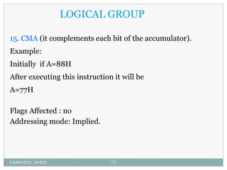 LOGICAL GROUP
15. CMA (it complements each bit of the accumulator).
Example:
Initially if A=88H
After executing this instruction it will be
A=77H
Flags Affected : no
Addressing mode: Implied.
S.KARTHICK., AP/ECE 72
 