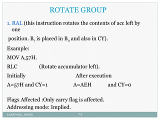 ROTATE GROUP
1. RAL (this instruction rotates the contents of acc left by
one
position. B7 is placed in B0 and also in CY).
Example:
MOV A,57H.
RLC (Rotate accumulator left).
Initially After execution
A=57H and CY=1 A=AEH and CY=0
Flags Affected :Only carry flag is affected.
Addressing mode: Implied.
S.KARTHICK., AP/ECE 74
 