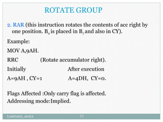 ROTATE GROUP
2. RAR (this instruction rotates the contents of acc right by
one position. B0 is placed in B7 and also in CY).
Example:
MOV A,9AH.
RRC (Rotate accumulator right).
Initially After execution
A=9AH , CY=1 A=4DH, CY=0.
Flags Affected :Only carry flag is affected.
Addressing mode:Implied.
S.KARTHICK., AP/ECE 75
 