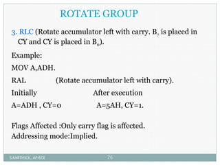 ROTATE GROUP
3. RLC (Rotate accumulator left with carry. B7 is placed in
CY and CY is placed in B0).
Example:
MOV A,ADH.
RAL (Rotate accumulator left with carry).
Initially After execution
A=ADH , CY=0 A=5AH, CY=1.
Flags Affected :Only carry flag is affected.
Addressing mode:Implied.
S.KARTHICK., AP/ECE 76
 