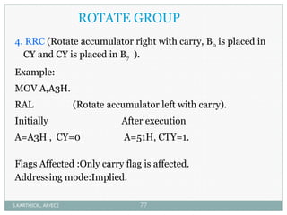 ROTATE GROUP
4. RRC (Rotate accumulator right with carry, B0 is placed in
CY and CY is placed in B7 ).
Example:
MOV A,A3H.
RAL (Rotate accumulator left with carry).
Initially After execution
A=A3H , CY=0 A=51H, CTY=1.
Flags Affected :Only carry flag is affected.
Addressing mode:Implied.
S.KARTHICK., AP/ECE 77
 