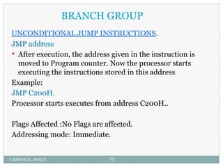 UNCONDITIONAL JUMP INSTRUCTIONS.
JMP address
 After execution, the address given in the instruction is
moved to Program counter. Now the processor starts
executing the instructions stored in this address
Example:
JMP C200H.
Processor starts executes from address C200H..
Flags Affected :No Flags are affected.
Addressing mode: Immediate.
BRANCH GROUP
S.KARTHICK., AP/ECE 79
 