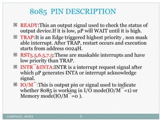 8085 PIN DESCRIPTION
 READY:This an output signal used to check the status of
output device.If it is low, µP will WAIT until it is high.
 TRAP:It is an Edge triggered highest priority , non mask
able interrupt. After TRAP, restart occurs and execution
starts from address 0024H.
 RST5.5,6.5,7.5:These are maskable interrupts and have
low priority than TRAP.
 INTR¯&INTA:INTR is a interrupt request signal after
which µP generates INTA or interrupt acknowledge
signal.
 IO/M¯:This is output pin or signal used to indicate
whether 8085 is working in I/O mode(IO/M¯=1) or
Memory mode(IO/M¯=0 ).
S.KARTHICK., AP/ECE 8
 