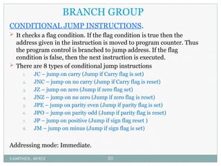 BRANCH GROUP
CONDITIONAL JUMP INSTRUCTIONS.
 It checks a flag condition. If the flag condition is true then the
address given in the instruction is moved to program counter. Thus
the program control is branched to jump address. If the flag
condition is false, then the next instruction is executed.
 There are 8 types of conditional jump instructions
1. JC – jump on carry (Jump if Carry flag is set)
2. JNC – jump on no carry (Jump if Carry flag is reset)
3. JZ – jump on zero (Jump if zero flag set)
4. JNZ – jump on no zero (Jump if zero flag is reset)
5. JPE – jump on parity even (Jump if parity flag is set)
6. JPO – jump on parity odd (Jump if parity flag is reset)
7. JP – jump on positive (Jump if sign flag reset )
8. JM – jump on minus (Jump if sign flag is set)
Addressing mode: Immediate.
S.KARTHICK., AP/ECE 80
 