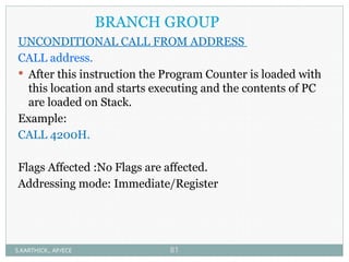 BRANCH GROUP
UNCONDITIONAL CALL FROM ADDRESS
CALL address.
 After this instruction the Program Counter is loaded with
this location and starts executing and the contents of PC
are loaded on Stack.
Example:
CALL 4200H.
Flags Affected :No Flags are affected.
Addressing mode: Immediate/Register
S.KARTHICK., AP/ECE 81
 