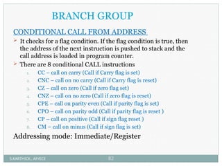 BRANCH GROUP
CONDITIONAL CALL FROM ADDRESS
 It checks for a flag condition. If the flag condition is true, then
the address of the next instruction is pushed to stack and the
call address is loaded in program counter.
 There are 8 conditional CALL instructions
1. CC – call on carry (Call if Carry flag is set)
2. CNC – call on no carry (Call if Carry flag is reset)
3. CZ – call on zero (Call if zero flag set)
4. CNZ – call on no zero (Call if zero flag is reset)
5. CPE – call on parity even (Call if parity flag is set)
6. CPO – call on parity odd (Call if parity flag is reset )
7. CP – call on positive (Call if sign flag reset )
8. CM – call on minus (Call if sign flag is set)
Addressing mode: Immediate/Register
S.KARTHICK., AP/ECE 82
 