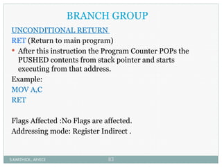 BRANCH GROUP
UNCONDITIONAL RETURN
RET (Return to main program)
 After this instruction the Program Counter POPs the
PUSHED contents from stack pointer and starts
executing from that address.
Example:
MOV A,C
RET
Flags Affected :No Flags are affected.
Addressing mode: Register Indirect .
S.KARTHICK., AP/ECE 83
 