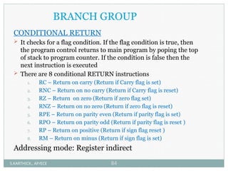 BRANCH GROUP
CONDITIONAL RETURN
 It checks for a flag condition. If the flag condition is true, then
the program control returns to main program by poping the top
of stack to program counter. If the condition is false then the
next instruction is executed
 There are 8 conditional RETURN instructions
1. RC – Return on carry (Return if Carry flag is set)
2. RNC – Return on no carry (Return if Carry flag is reset)
3. RZ – Return on zero (Return if zero flag set)
4. RNZ – Return on no zero (Return if zero flag is reset)
5. RPE – Return on parity even (Return if parity flag is set)
6. RPO – Return on parity odd (Return if parity flag is reset )
7. RP – Return on positive (Return if sign flag reset )
8. RM – Return on minus (Return if sign flag is set)
Addressing mode: Register indirect
S.KARTHICK., AP/ECE 84
 