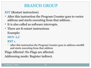 BRANCH GROUP
RST (Restart instruction)
 After this instruction the Program Counter goes to vector
address and starts executing from that address .
 It is also called as software interrupts.
 There are 8 restart instructions
Example:
MOV A,C
RST 1.
 After this instruction the Program Counter goes to address 0008H
and starts executing from that address
Flags Affected :No Flags are affected.
Addressing mode: Register indirect.
S.KARTHICK., AP/ECE 85
 