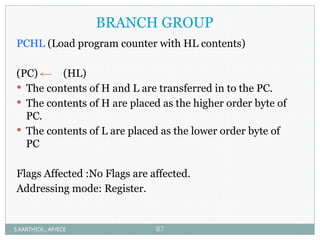 BRANCH GROUP
PCHL (Load program counter with HL contents)
(PC) (HL)
 The contents of H and L are transferred in to the PC.
 The contents of H are placed as the higher order byte of
PC.
 The contents of L are placed as the lower order byte of
PC
Flags Affected :No Flags are affected.
Addressing mode: Register.
S.KARTHICK., AP/ECE 87
 