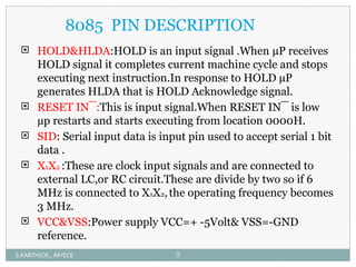 8085 PIN DESCRIPTION
 HOLD&HLDA:HOLD is an input signal .When µP receives
HOLD signal it completes current machine cycle and stops
executing next instruction.In response to HOLD µP
generates HLDA that is HOLD Acknowledge signal.
 RESET IN¯:This is input signal.When RESET IN¯ is low
µp restarts and starts executing from location 0000H.
 SID: Serial input data is input pin used to accept serial 1 bit
data .
 X1X2 :These are clock input signals and are connected to
external LC,or RC circuit.These are divide by two so if 6
MHz is connected to X1X2,the operating frequency becomes
3 MHz.
 VCC&VSS:Power supply VCC=+ -5Volt& VSS=-GND
reference.
S.KARTHICK., AP/ECE 9
 