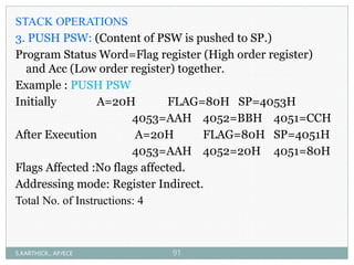 STACK OPERATIONS
3. PUSH PSW: (Content of PSW is pushed to SP.)
Program Status Word=Flag register (High order register)
and Acc (Low order register) together.
Example : PUSH PSW
Initially A=20H FLAG=80H SP=4053H
4053=AAH 4052=BBH 4051=CCH
After Execution A=20H FLAG=80H SP=4051H
4053=AAH 4052=20H 4051=80H
Flags Affected :No flags affected.
Addressing mode: Register Indirect.
Total No. of Instructions: 4
S.KARTHICK., AP/ECE 91
 
