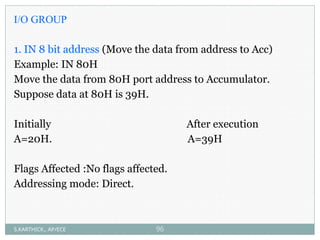 I/O GROUP
1. IN 8 bit address (Move the data from address to Acc)
Example: IN 80H
Move the data from 80H port address to Accumulator.
Suppose data at 80H is 39H.
Initially After execution
A=20H. A=39H
Flags Affected :No flags affected.
Addressing mode: Direct.
S.KARTHICK., AP/ECE 96
 