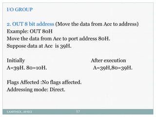 I/O GROUP
2. OUT 8 bit address (Move the data from Acc to address)
Example: OUT 80H
Move the data from Acc to port address 80H.
Suppose data at Acc is 39H.
Initially After execution
A=39H. 80=10H. A=39H,80=39H.
Flags Affected :No flags affected.
Addressing mode: Direct.
S.KARTHICK., AP/ECE 97
 