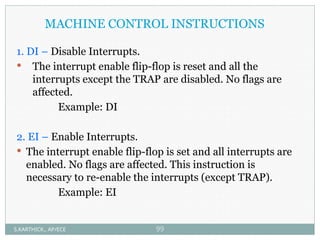 MACHINE CONTROL INSTRUCTIONS
1. DI – Disable Interrupts.
 The interrupt enable flip-flop is reset and all the
interrupts except the TRAP are disabled. No flags are
affected.
Example: DI
2. EI – Enable Interrupts.
 The interrupt enable flip-flop is set and all interrupts are
enabled. No flags are affected. This instruction is
necessary to re-enable the interrupts (except TRAP).
Example: EI
S.KARTHICK., AP/ECE 99
 