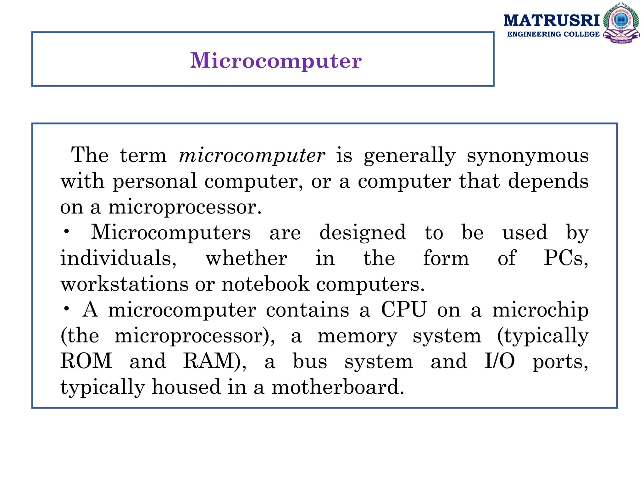 MATRUSRI
ENGINEERING COLLEGE
The term microcomputer is generally synonymous
with personal computer, or a computer that depends
on a microprocessor.
• Microcomputers are designed to be used by
individuals, whether in the form of PCs,
workstations or notebook computers.
• A microcomputer contains a CPU on a microchip
(the microprocessor), a memory system (typically
ROM and RAM), a bus system and I/O ports,
typically housed in a motherboard.
Microcomputer
 