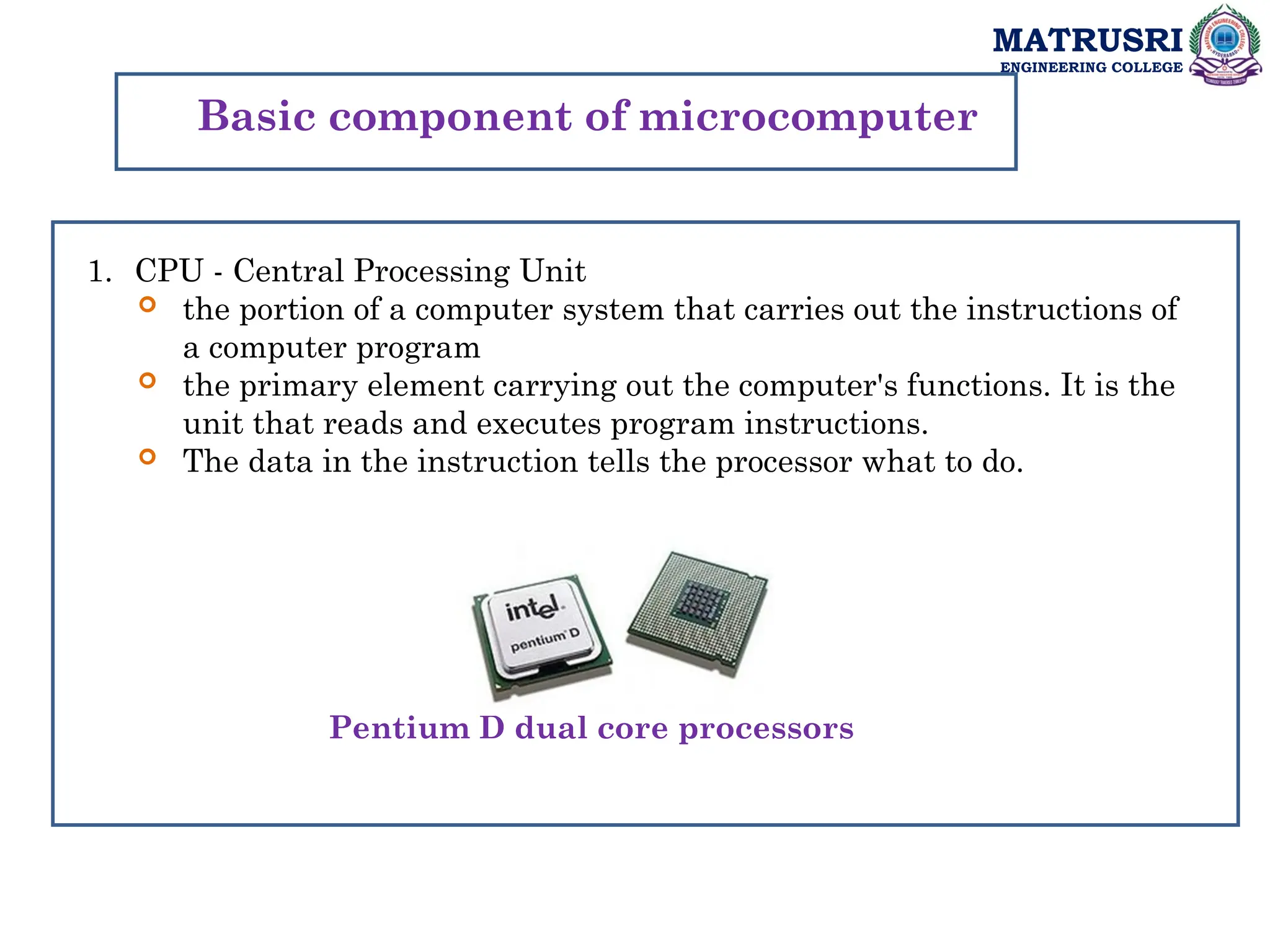 MATRUSRI
ENGINEERING COLLEGE
Basic component of microcomputer
1. CPU - Central Processing Unit
 the portion of a computer system that carries out the instructions of
a computer program
 the primary element carrying out the computer's functions. It is the
unit that reads and executes program instructions.
 The data in the instruction tells the processor what to do.
Pentium D dual core processors
 