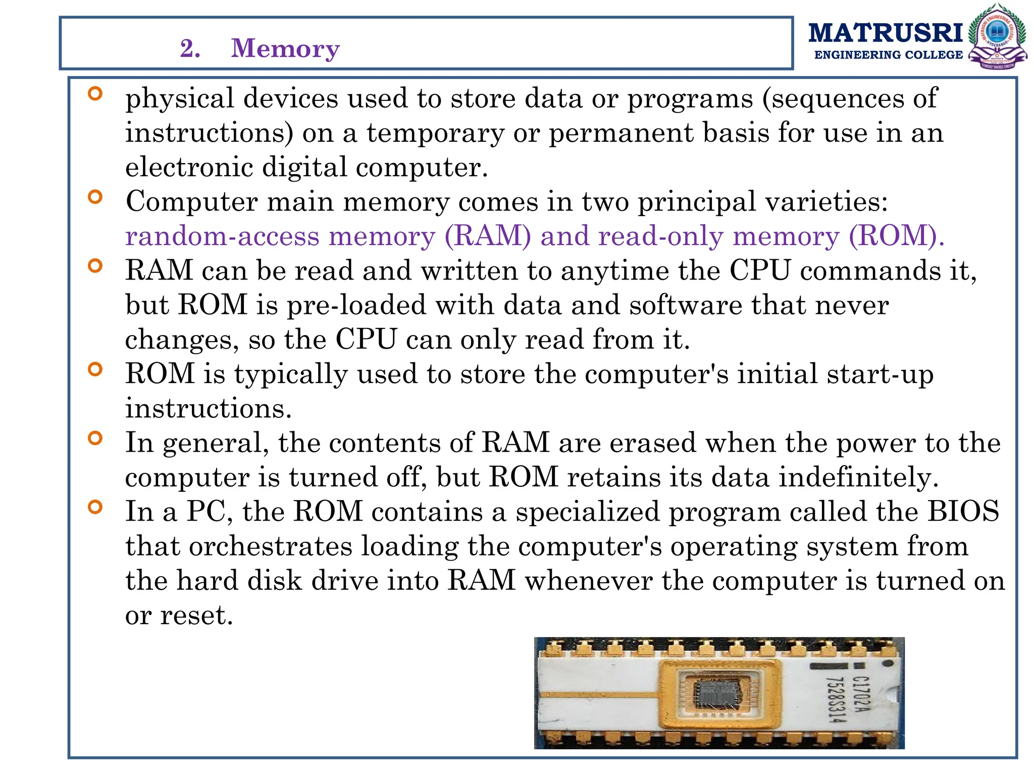 MATRUSRI
ENGINEERING COLLEGE
 physical devices used to store data or programs (sequences of
instructions) on a temporary or permanent basis for use in an
electronic digital computer.
 Computer main memory comes in two principal varieties:
random-access memory (RAM) and read-only memory (ROM).
 RAM can be read and written to anytime the CPU commands it,
but ROM is pre-loaded with data and software that never
changes, so the CPU can only read from it.
 ROM is typically used to store the computer's initial start-up
instructions.
 In general, the contents of RAM are erased when the power to the
computer is turned off, but ROM retains its data indefinitely.
 In a PC, the ROM contains a specialized program called the BIOS
that orchestrates loading the computer's operating system from
the hard disk drive into RAM whenever the computer is turned on
or reset.
2. Memory
 
