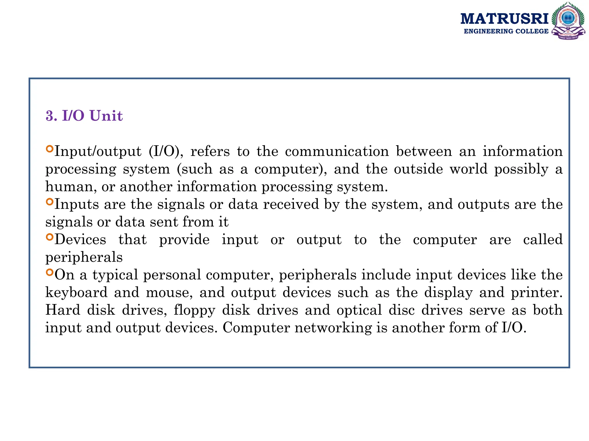 MATRUSRI
ENGINEERING COLLEGE
3. I/O Unit
Input/output (I/O), refers to the communication between an information
processing system (such as a computer), and the outside world possibly a
human, or another information processing system.
Inputs are the signals or data received by the system, and outputs are the
signals or data sent from it
Devices that provide input or output to the computer are called
peripherals
On a typical personal computer, peripherals include input devices like the
keyboard and mouse, and output devices such as the display and printer.
Hard disk drives, floppy disk drives and optical disc drives serve as both
input and output devices. Computer networking is another form of I/O.
 