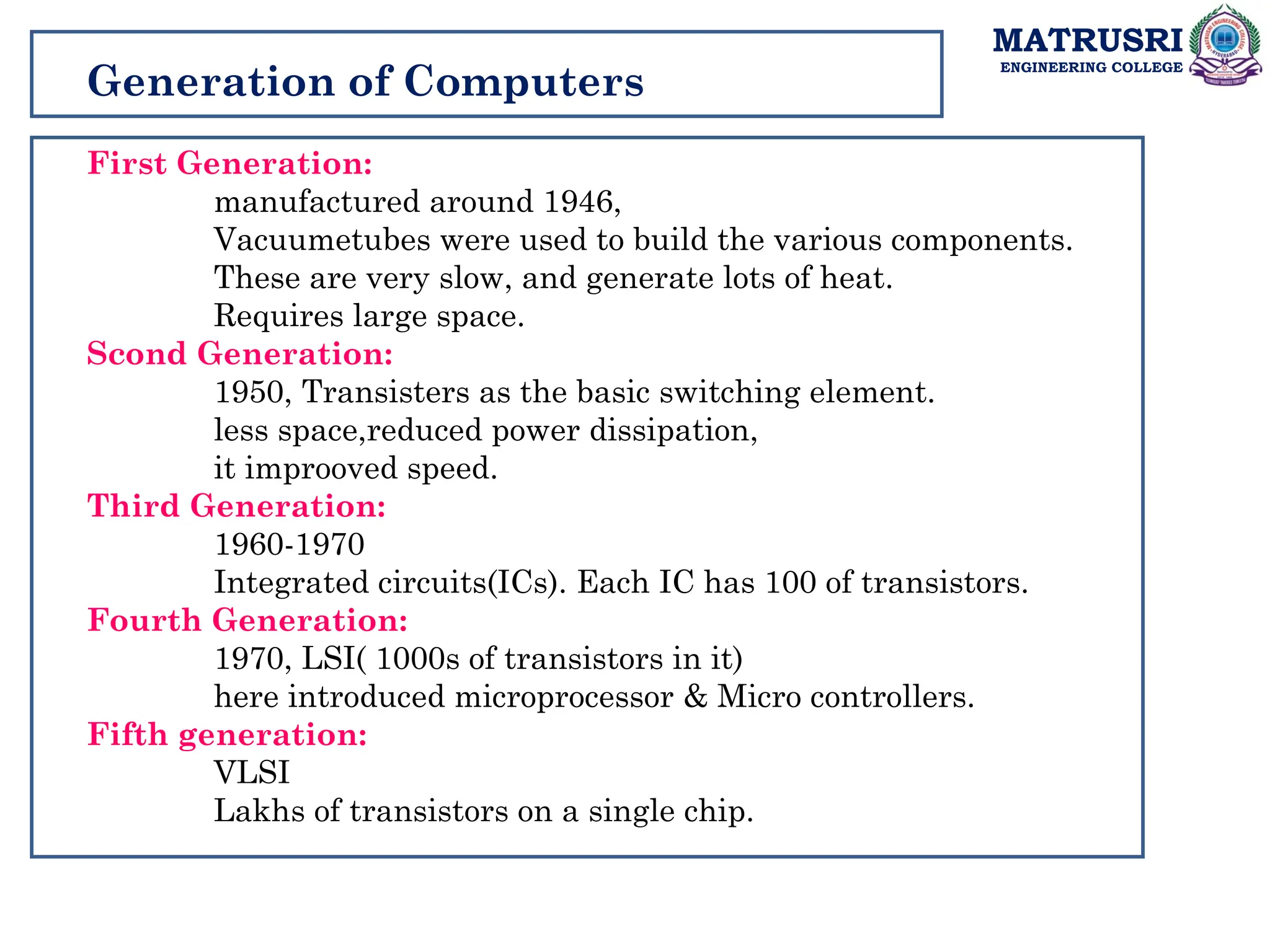 MATRUSRI
ENGINEERING COLLEGE
Generation of Computers
First Generation:
manufactured around 1946,
Vacuumetubes were used to build the various components.
These are very slow, and generate lots of heat.
Requires large space.
Scond Generation:
1950, Transisters as the basic switching element.
less space,reduced power dissipation,
it improoved speed.
Third Generation:
1960-1970
Integrated circuits(ICs). Each IC has 100 of transistors.
Fourth Generation:
1970, LSI( 1000s of transistors in it)
here introduced microprocessor & Micro controllers.
Fifth generation:
VLSI
Lakhs of transistors on a single chip.
 