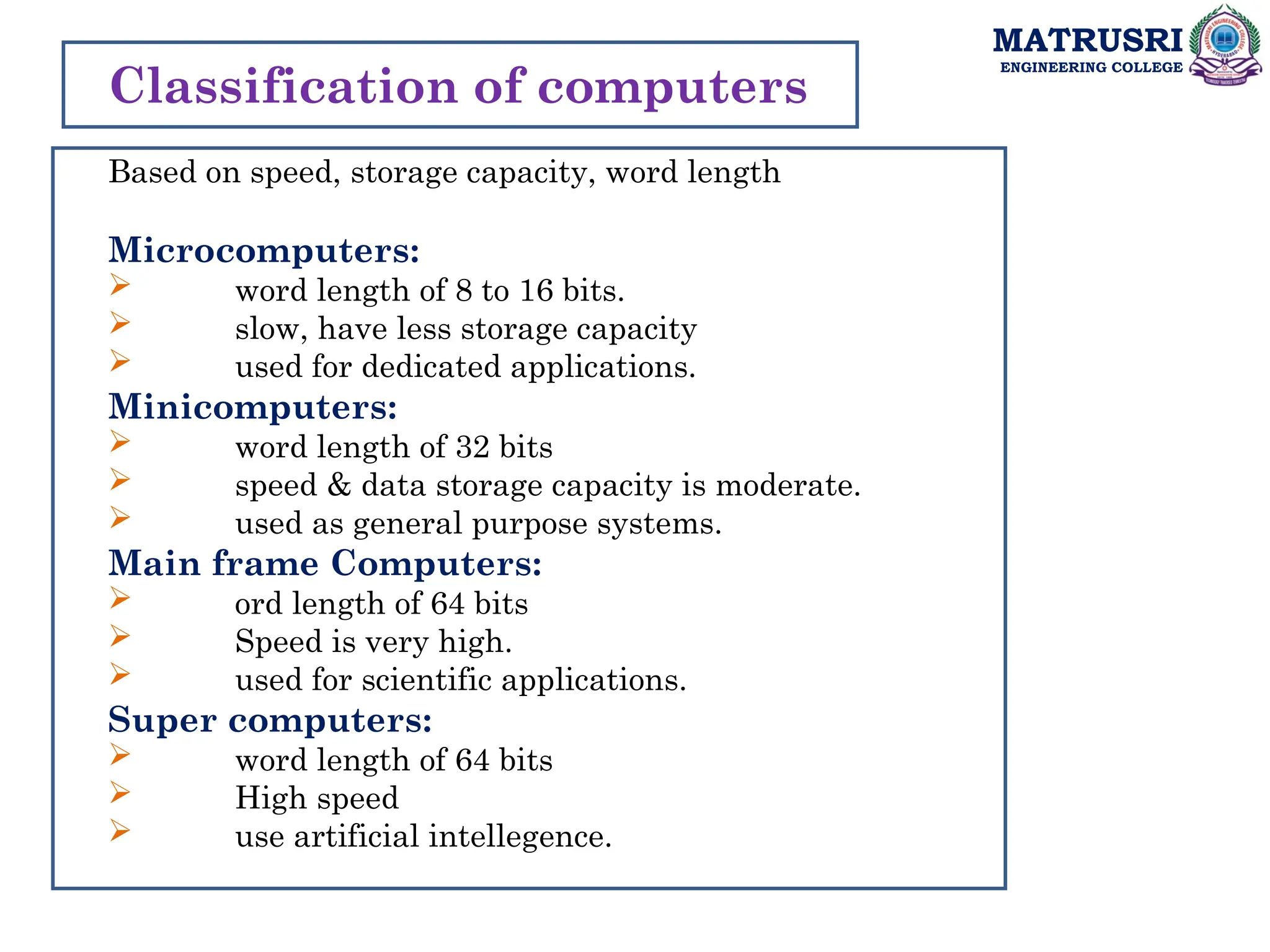 MATRUSRI
ENGINEERING COLLEGE
Classification of computers
Based on speed, storage capacity, word length
Microcomputers:
 word length of 8 to 16 bits.
 slow, have less storage capacity
 used for dedicated applications.
Minicomputers:
 word length of 32 bits
 speed & data storage capacity is moderate.
 used as general purpose systems.
Main frame Computers:
 ord length of 64 bits
 Speed is very high.
 used for scientific applications.
Super computers:
 word length of 64 bits
 High speed
 use artificial intellegence.
 