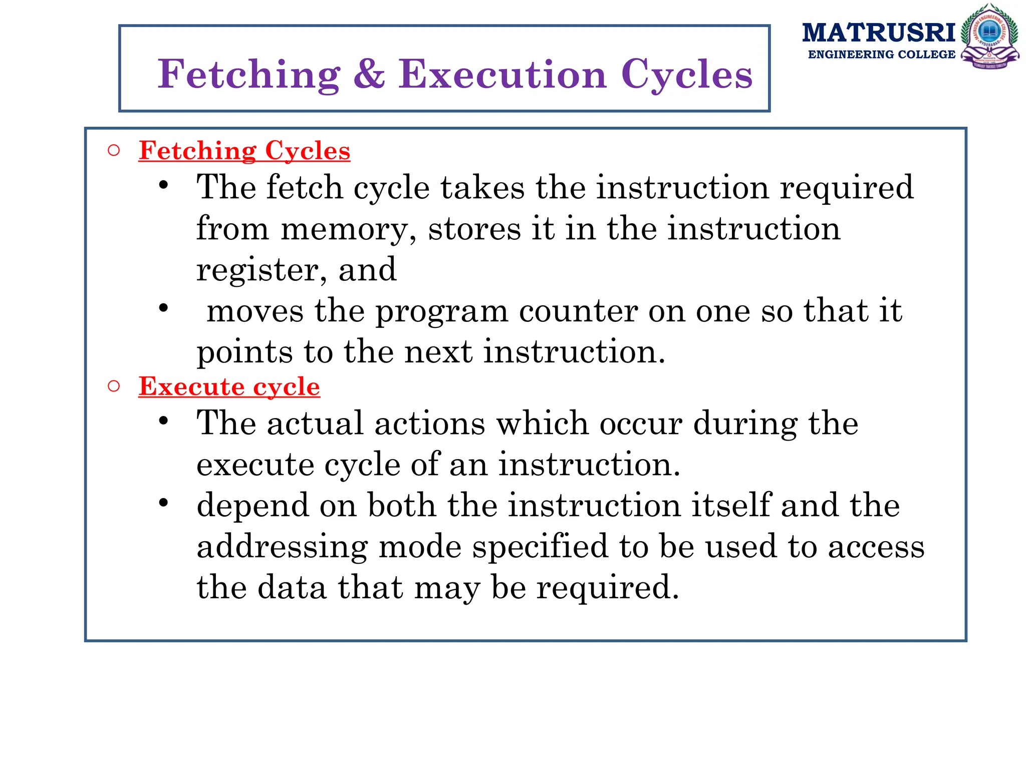 MATRUSRI
ENGINEERING COLLEGE
o Fetching Cycles
• The fetch cycle takes the instruction required
from memory, stores it in the instruction
register, and
• moves the program counter on one so that it
points to the next instruction.
o Execute cycle
• The actual actions which occur during the
execute cycle of an instruction.
• depend on both the instruction itself and the
addressing mode specified to be used to access
the data that may be required.
Fetching & Execution Cycles
 