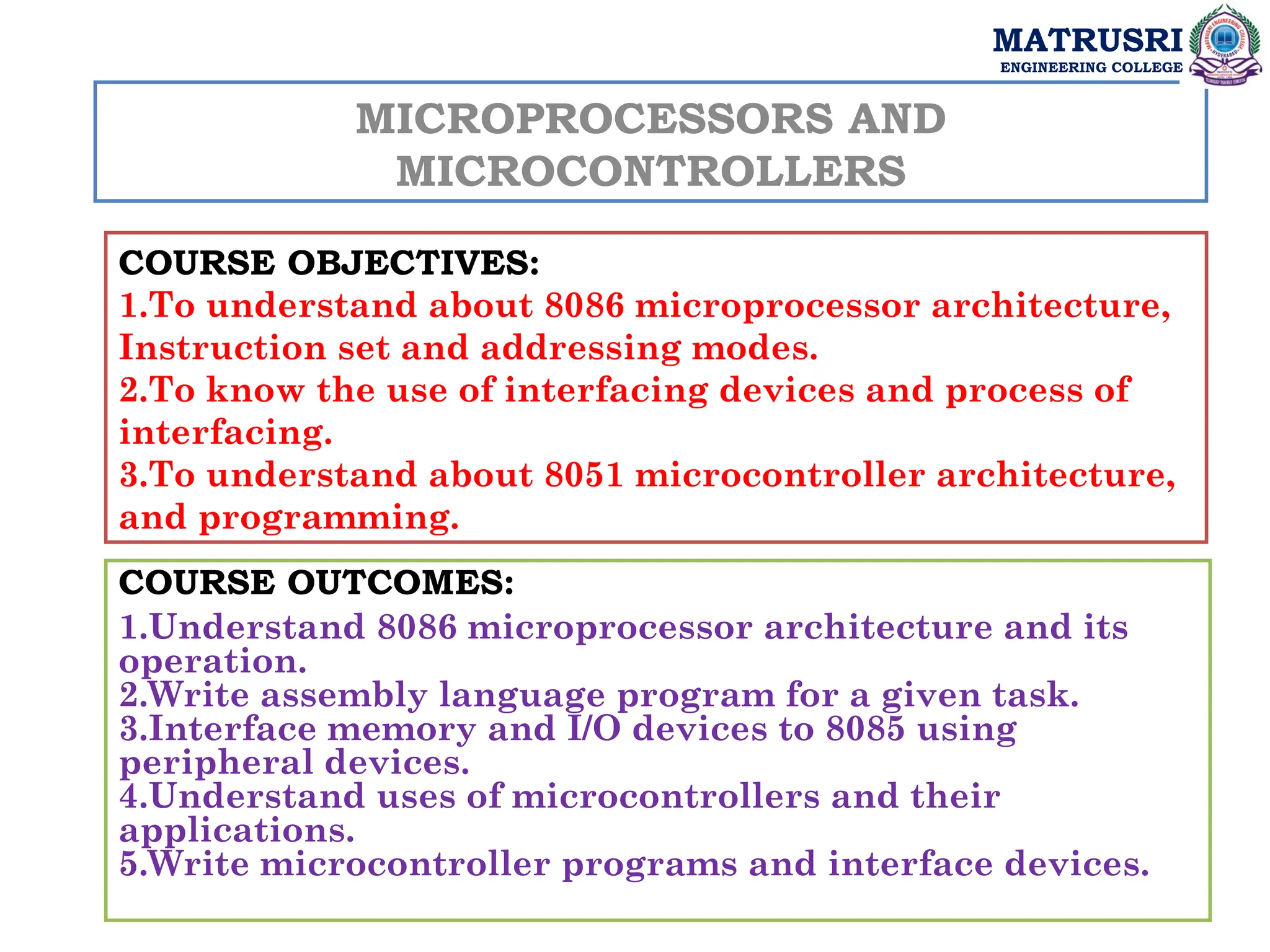 MICROPROCESSORS AND
MICROCONTROLLERS
COURSE OBJECTIVES:
1.To understand about 8086 microprocessor architecture,
Instruction set and addressing modes.
2.To know the use of interfacing devices and process of
interfacing.
3.To understand about 8051 microcontroller architecture,
and programming.
COURSE OUTCOMES:
1.Understand 8086 microprocessor architecture and its
operation.
2.Write assembly language program for a given task.
3.Interface memory and I/O devices to 8085 using
peripheral devices.
4.Understand uses of microcontrollers and their
applications.
5.Write microcontroller programs and interface devices.
MATRUSRI
ENGINEERING COLLEGE
 