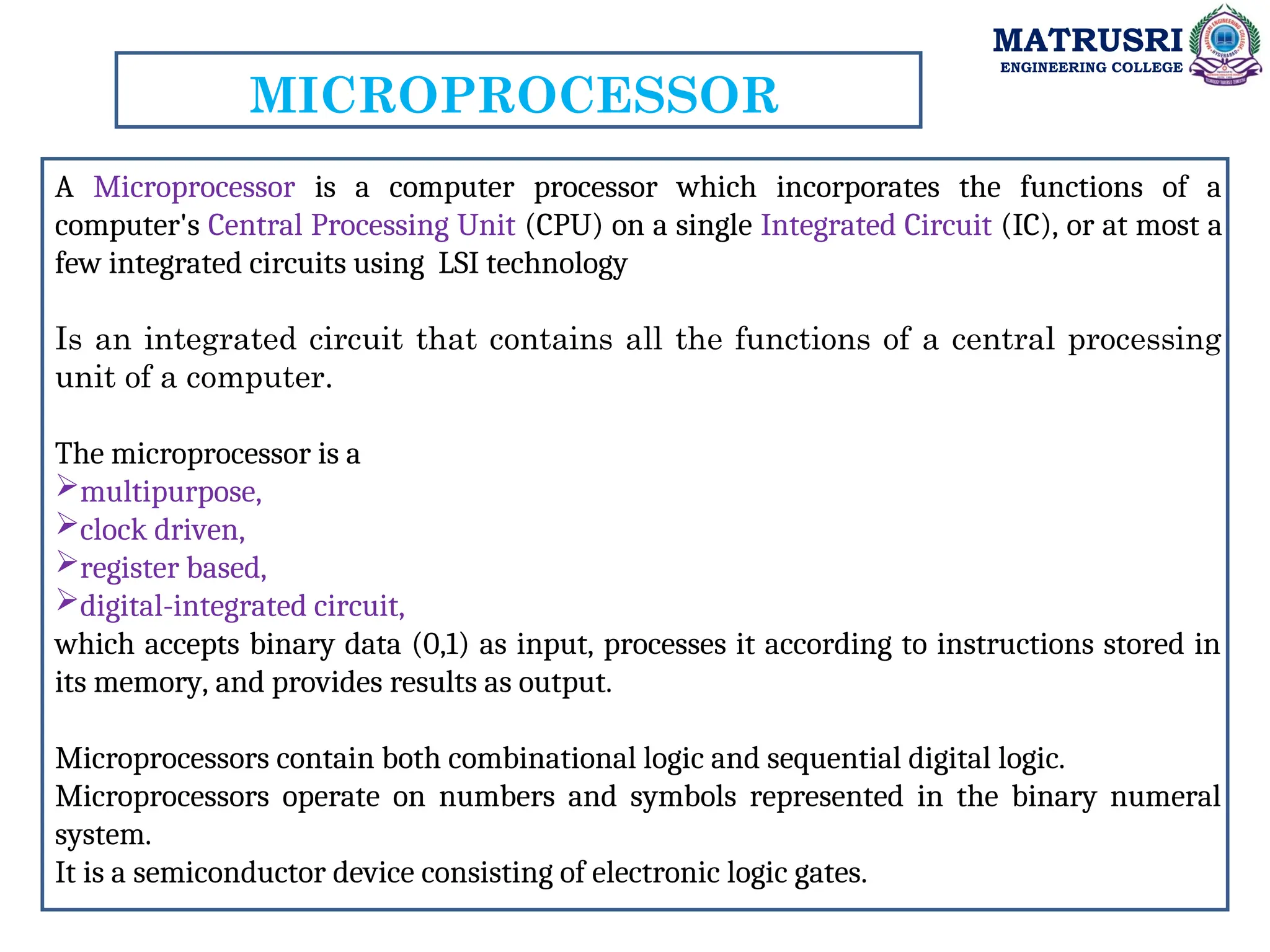 MATRUSRI
ENGINEERING COLLEGE
MICROPROCESSOR
A Microprocessor is a computer processor which incorporates the functions of a
computer's Central Processing Unit (CPU) on a single Integrated Circuit (IC), or at most a
few integrated circuits using LSI technology
Is an integrated circuit that contains all the functions of a central processing
unit of a computer.
The microprocessor is a
multipurpose,
clock driven,
register based,
digital-integrated circuit,
which accepts binary data (0,1) as input, processes it according to instructions stored in
its memory, and provides results as output.
Microprocessors contain both combinational logic and sequential digital logic.
Microprocessors operate on numbers and symbols represented in the binary numeral
system.
It is a semiconductor device consisting of electronic logic gates.
 