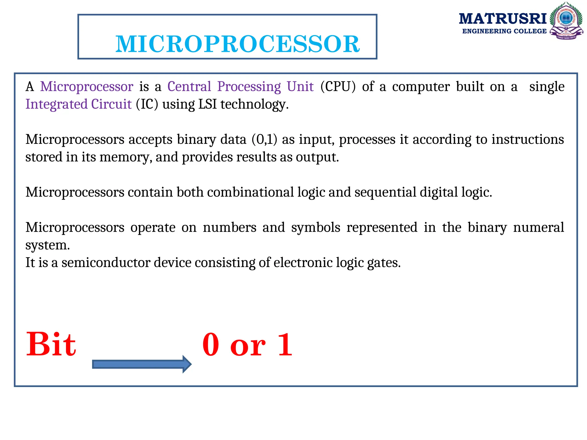 MATRUSRI
ENGINEERING COLLEGE
MICROPROCESSOR
A Microprocessor is a Central Processing Unit (CPU) of a computer built on a single
Integrated Circuit (IC) using LSI technology.
Microprocessors accepts binary data (0,1) as input, processes it according to instructions
stored in its memory, and provides results as output.
Microprocessors contain both combinational logic and sequential digital logic.
Microprocessors operate on numbers and symbols represented in the binary numeral
system.
It is a semiconductor device consisting of electronic logic gates.
Bit 0 or 1
 