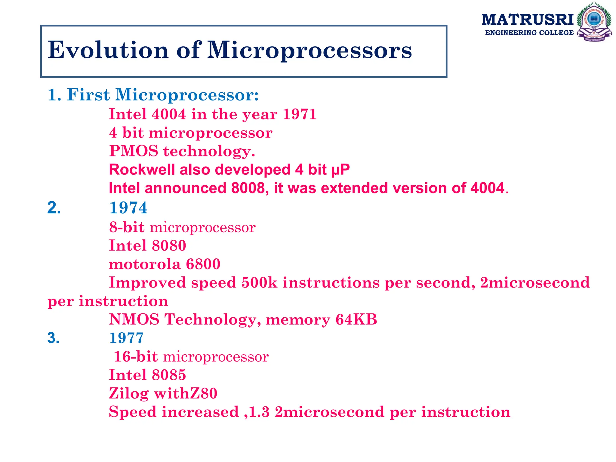 MATRUSRI
ENGINEERING COLLEGE
Evolution of Microprocessors
1. First Microprocessor:
Intel 4004 in the year 1971
4 bit microprocessor
PMOS technology.
Rockwell also developed 4 bit µP
Intel announced 8008, it was extended version of 4004.
2. 1974
8-bit microprocessor
Intel 8080
motorola 6800
Improved speed 500k instructions per second, 2microsecond
per instruction
NMOS Technology, memory 64KB
3. 1977
16-bit microprocessor
Intel 8085
Zilog withZ80
Speed increased ,1.3 2microsecond per instruction
 
