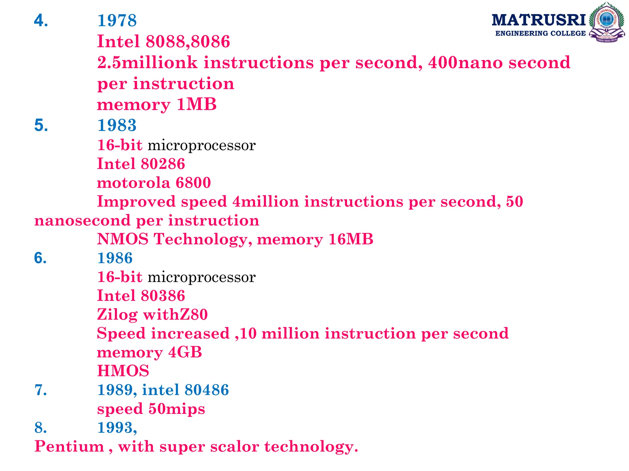 MATRUSRI
ENGINEERING COLLEGE
4. 1978
Intel 8088,8086
2.5millionk instructions per second, 400nano second
per instruction
memory 1MB
5. 1983
16-bit microprocessor
Intel 80286
motorola 6800
Improved speed 4million instructions per second, 50
nanosecond per instruction
NMOS Technology, memory 16MB
6. 1986
16-bit microprocessor
Intel 80386
Zilog withZ80
Speed increased ,10 million instruction per second
memory 4GB
HMOS
7. 1989, intel 80486
speed 50mips
8. 1993,
Pentium , with super scalor technology.
 