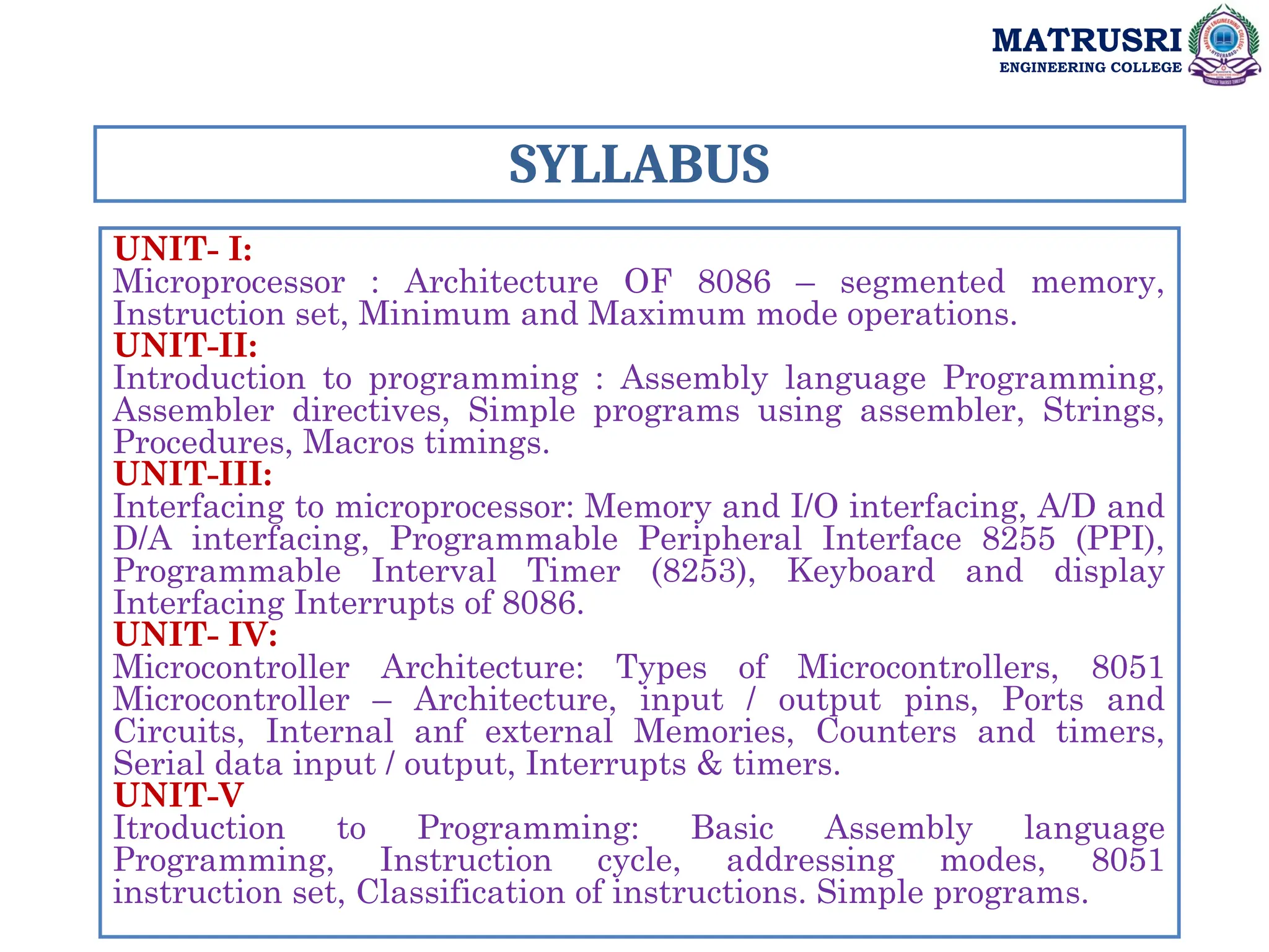 SYLLABUS
UNIT- I:
Microprocessor : Architecture OF 8086 – segmented memory,
Instruction set, Minimum and Maximum mode operations.
UNIT-II:
Introduction to programming : Assembly language Programming,
Assembler directives, Simple programs using assembler, Strings,
Procedures, Macros timings.
UNIT-III:
Interfacing to microprocessor: Memory and I/O interfacing, A/D and
D/A interfacing, Programmable Peripheral Interface 8255 (PPI),
Programmable Interval Timer (8253), Keyboard and display
Interfacing Interrupts of 8086.
UNIT- IV:
Microcontroller Architecture: Types of Microcontrollers, 8051
Microcontroller – Architecture, input / output pins, Ports and
Circuits, Internal anf external Memories, Counters and timers,
Serial data input / output, Interrupts & timers.
UNIT-V
Itroduction to Programming: Basic Assembly language
Programming, Instruction cycle, addressing modes, 8051
instruction set, Classification of instructions. Simple programs.
MATRUSRI
ENGINEERING COLLEGE
 