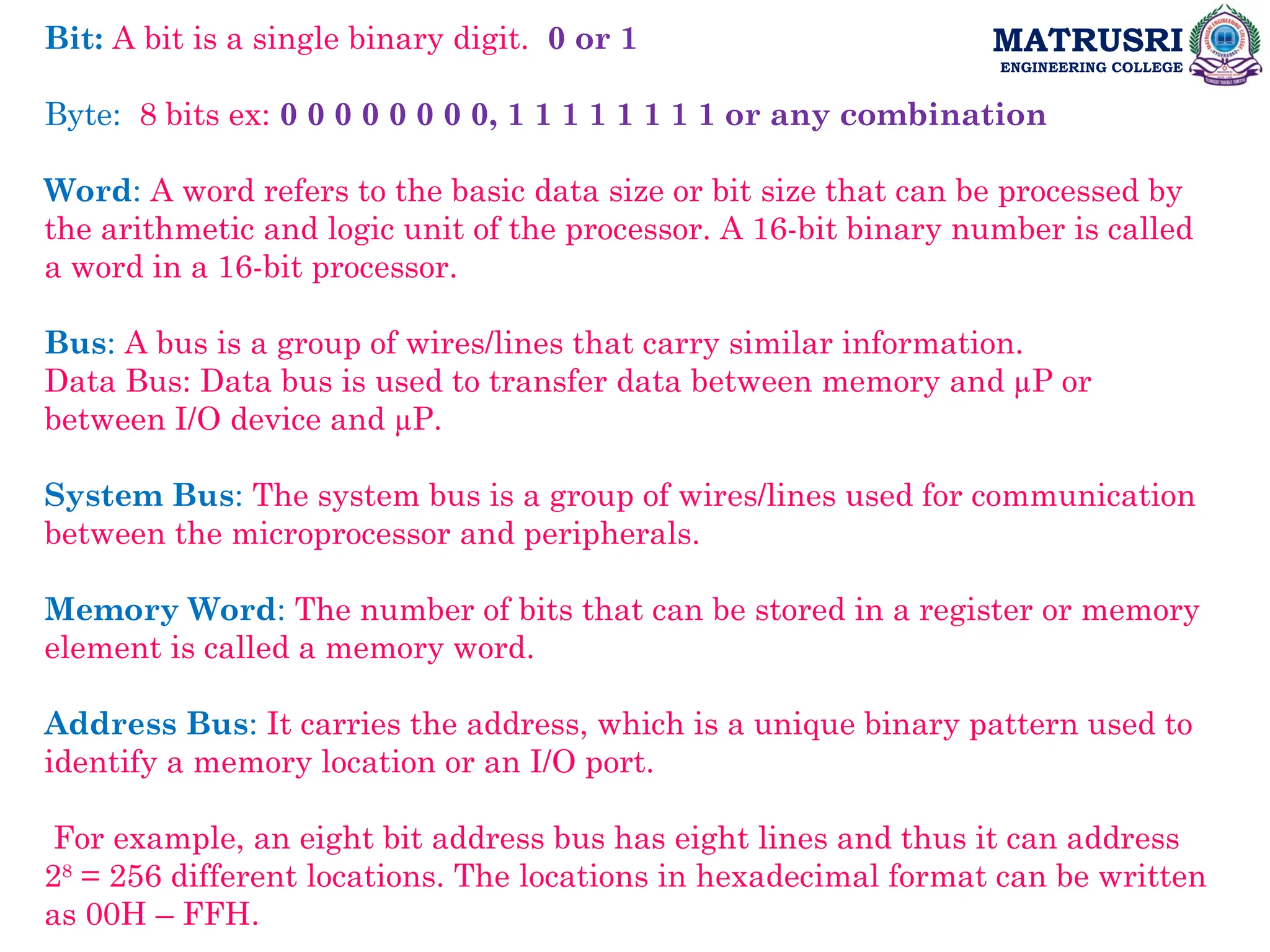 MATRUSRI
ENGINEERING COLLEGE
Bit: A bit is a single binary digit. 0 or 1
Byte: 8 bits ex: 0 0 0 0 0 0 0 0, 1 1 1 1 1 1 1 1 or any combination
Word: A word refers to the basic data size or bit size that can be processed by
the arithmetic and logic unit of the processor. A 16-bit binary number is called
a word in a 16-bit processor.
Bus: A bus is a group of wires/lines that carry similar information.
Data Bus: Data bus is used to transfer data between memory and µP or
between I/O device and µP.
System Bus: The system bus is a group of wires/lines used for communication
between the microprocessor and peripherals.
Memory Word: The number of bits that can be stored in a register or memory
element is called a memory word.
Address Bus: It carries the address, which is a unique binary pattern used to
identify a memory location or an I/O port.
For example, an eight bit address bus has eight lines and thus it can address
28
= 256 different locations. The locations in hexadecimal format can be written
as 00H – FFH.
 