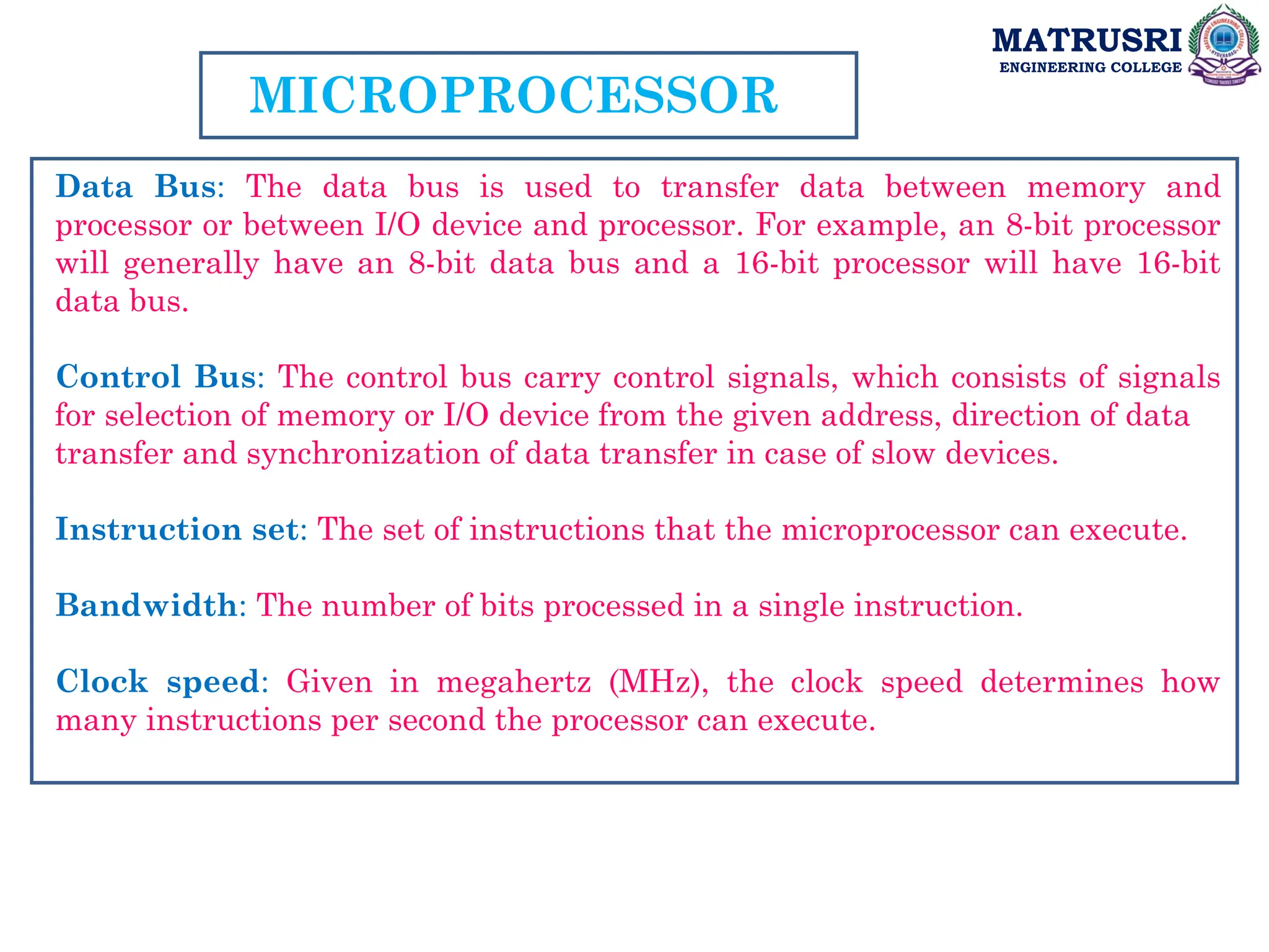 MATRUSRI
ENGINEERING COLLEGE
MICROPROCESSOR
Data Bus: The data bus is used to transfer data between memory and
processor or between I/O device and processor. For example, an 8-bit processor
will generally have an 8-bit data bus and a 16-bit processor will have 16-bit
data bus.
Control Bus: The control bus carry control signals, which consists of signals
for selection of memory or I/O device from the given address, direction of data
transfer and synchronization of data transfer in case of slow devices.
Instruction set: The set of instructions that the microprocessor can execute.
Bandwidth: The number of bits processed in a single instruction.
Clock speed: Given in megahertz (MHz), the clock speed determines how
many instructions per second the processor can execute.
 