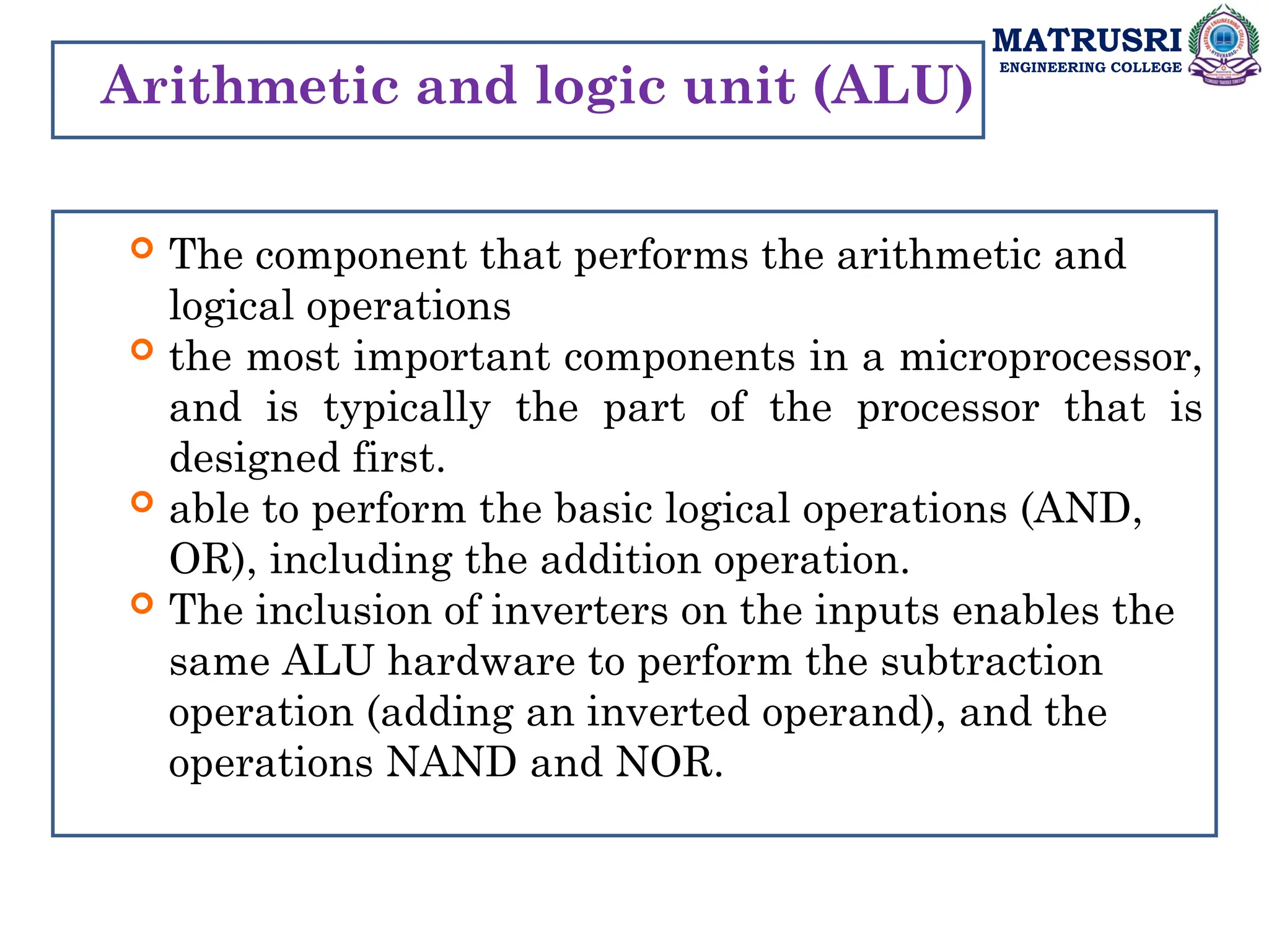 MATRUSRI
ENGINEERING COLLEGE
Arithmetic and logic unit (ALU)
 The component that performs the arithmetic and
logical operations
 the most important components in a microprocessor,
and is typically the part of the processor that is
designed first.
 able to perform the basic logical operations (AND,
OR), including the addition operation.
 The inclusion of inverters on the inputs enables the
same ALU hardware to perform the subtraction
operation (adding an inverted operand), and the
operations NAND and NOR.
 