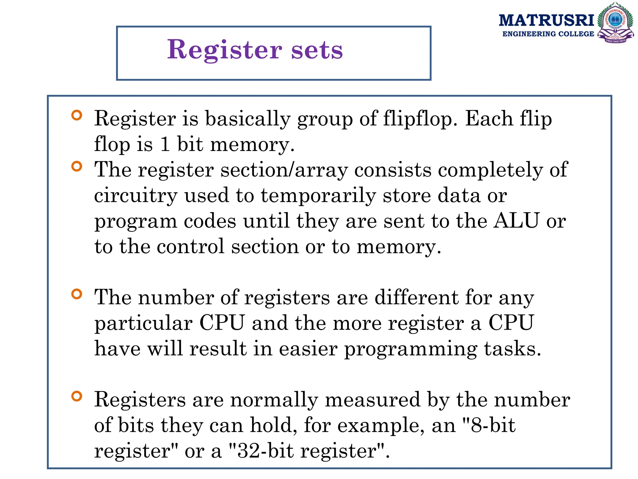 MATRUSRI
ENGINEERING COLLEGE
Register sets
 Register is basically group of flipflop. Each flip
flop is 1 bit memory.
 The register section/array consists completely of
circuitry used to temporarily store data or
program codes until they are sent to the ALU or
to the control section or to memory.
 The number of registers are different for any
particular CPU and the more register a CPU
have will result in easier programming tasks.
 Registers are normally measured by the number
of bits they can hold, for example, an "8-bit
register" or a "32-bit register".
 