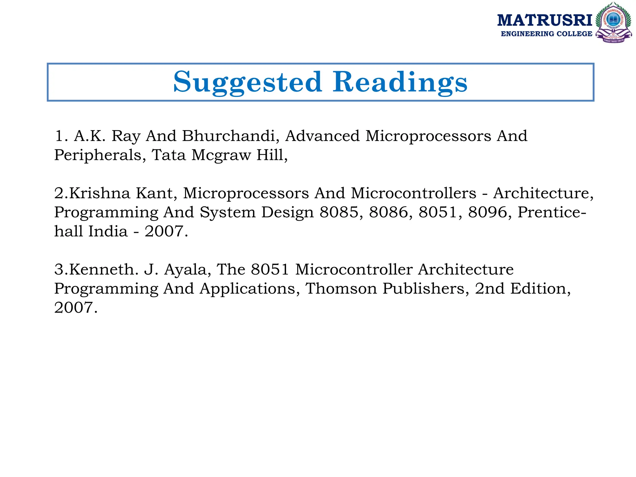Suggested Readings
MATRUSRI
ENGINEERING COLLEGE
1. A.K. Ray And Bhurchandi, Advanced Microprocessors And
Peripherals, Tata Mcgraw Hill,
2.Krishna Kant, Microprocessors And Microcontrollers - Architecture,
Programming And System Design 8085, 8086, 8051, 8096, Prentice-
hall India - 2007.
3.Kenneth. J. Ayala, The 8051 Microcontroller Architecture
Programming And Applications, Thomson Publishers, 2nd Edition,
2007.
 
