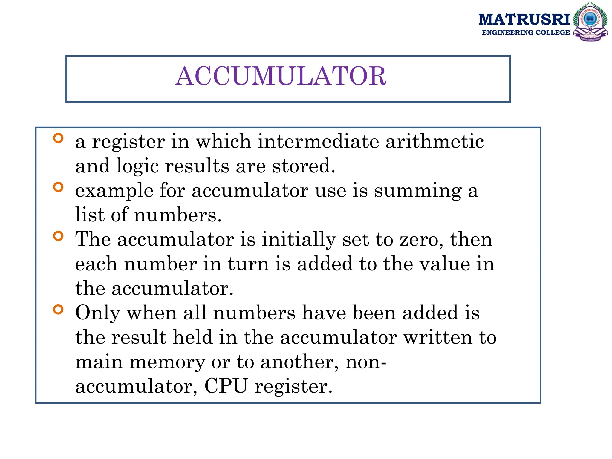 MATRUSRI
ENGINEERING COLLEGE
ACCUMULATOR
 a register in which intermediate arithmetic
and logic results are stored.
 example for accumulator use is summing a
list of numbers.
 The accumulator is initially set to zero, then
each number in turn is added to the value in
the accumulator.
 Only when all numbers have been added is
the result held in the accumulator written to
main memory or to another, non-
accumulator, CPU register.
 