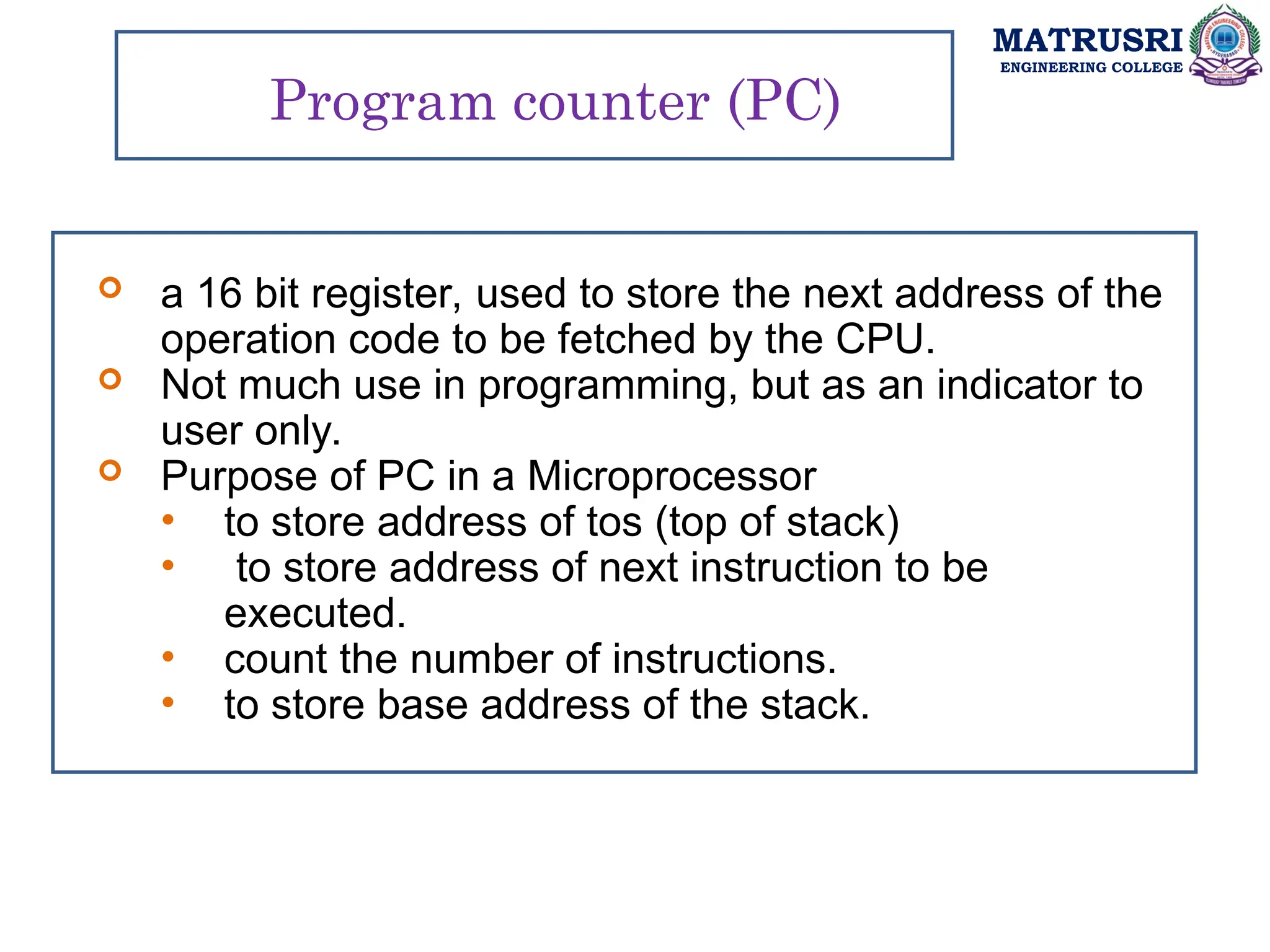MATRUSRI
ENGINEERING COLLEGE
Program counter (PC)
 a 16 bit register, used to store the next address of the
operation code to be fetched by the CPU.
 Not much use in programming, but as an indicator to
user only.
 Purpose of PC in a Microprocessor
• to store address of tos (top of stack)
• to store address of next instruction to be
executed.
• count the number of instructions.
• to store base address of the stack.
 