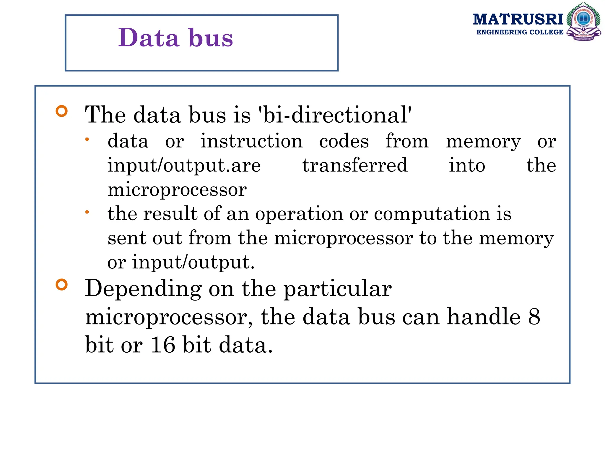 MATRUSRI
ENGINEERING COLLEGE
Data bus
 The data bus is 'bi-directional'
• data or instruction codes from memory or
input/output.are transferred into the
microprocessor
• the result of an operation or computation is
sent out from the microprocessor to the memory
or input/output.
 Depending on the particular
microprocessor, the data bus can handle 8
bit or 16 bit data.
 
