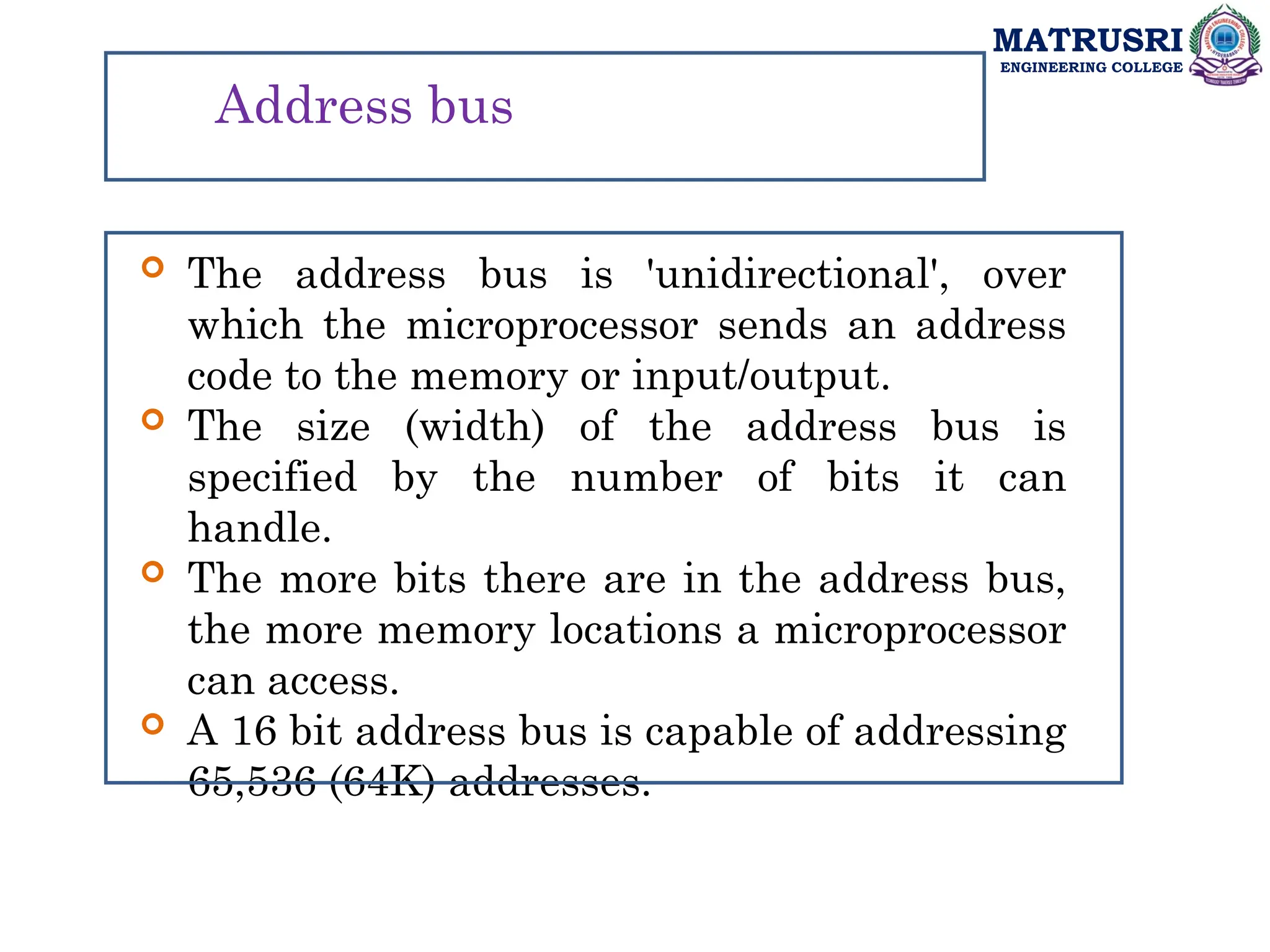 MATRUSRI
ENGINEERING COLLEGE
Address bus
 The address bus is 'unidirectional', over
which the microprocessor sends an address
code to the memory or input/output.
 The size (width) of the address bus is
specified by the number of bits it can
handle.
 The more bits there are in the address bus,
the more memory locations a microprocessor
can access.
 A 16 bit address bus is capable of addressing
65,536 (64K) addresses.
 