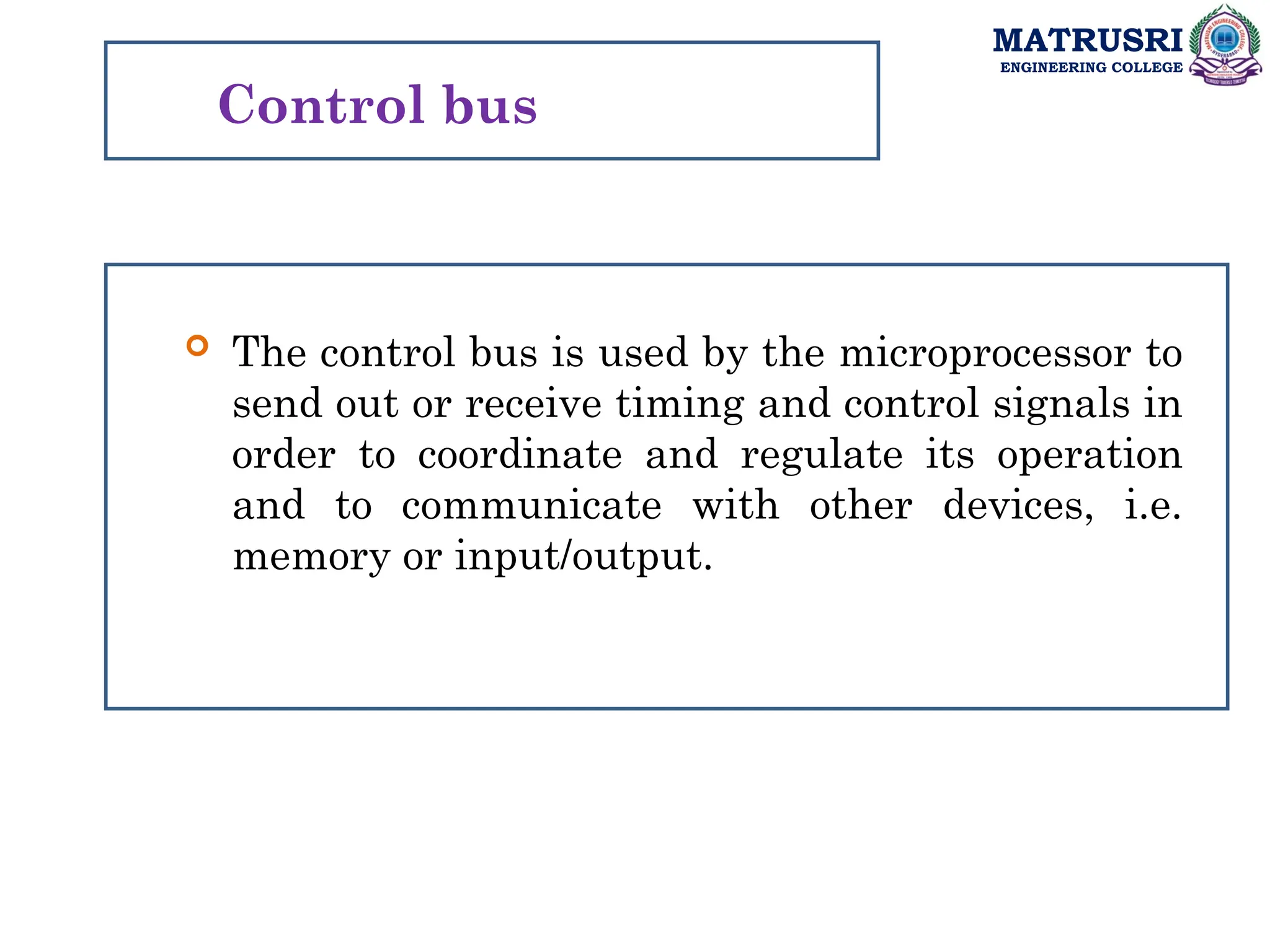 MATRUSRI
ENGINEERING COLLEGE
Control bus
 The control bus is used by the microprocessor to
send out or receive timing and control signals in
order to coordinate and regulate its operation
and to communicate with other devices, i.e.
memory or input/output.
 