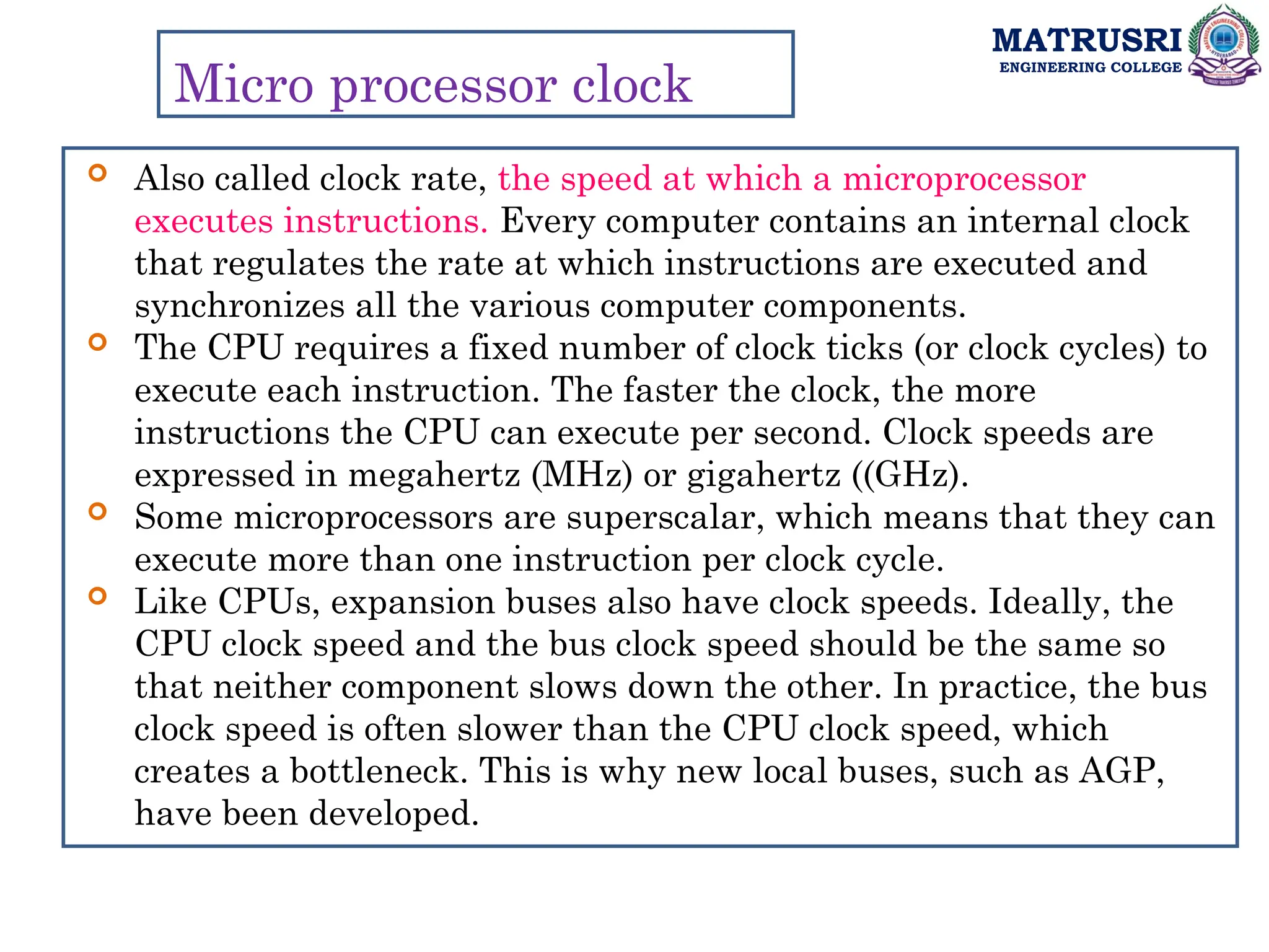 MATRUSRI
ENGINEERING COLLEGE
Micro processor clock
 Also called clock rate, the speed at which a microprocessor
executes instructions. Every computer contains an internal clock
that regulates the rate at which instructions are executed and
synchronizes all the various computer components.
 The CPU requires a fixed number of clock ticks (or clock cycles) to
execute each instruction. The faster the clock, the more
instructions the CPU can execute per second. Clock speeds are
expressed in megahertz (MHz) or gigahertz ((GHz).
 Some microprocessors are superscalar, which means that they can
execute more than one instruction per clock cycle.
 Like CPUs, expansion buses also have clock speeds. Ideally, the
CPU clock speed and the bus clock speed should be the same so
that neither component slows down the other. In practice, the bus
clock speed is often slower than the CPU clock speed, which
creates a bottleneck. This is why new local buses, such as AGP,
have been developed.
 