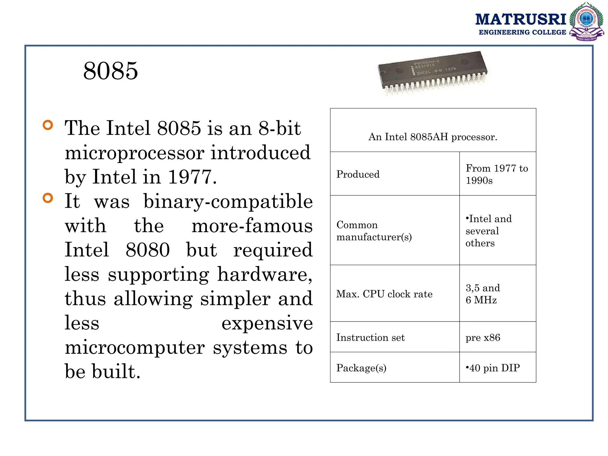 MATRUSRI
ENGINEERING COLLEGE
8085
 The Intel 8085 is an 8-bit
microprocessor introduced
by Intel in 1977.
 It was binary-compatible
with the more-famous
Intel 8080 but required
less supporting hardware,
thus allowing simpler and
less expensive
microcomputer systems to
be built.
An Intel 8085AH processor.
Produced
From 1977 to
1990s
Common
manufacturer(s)
•Intel and
several
others
Max. CPU clock rate
3,5 and
6 MHz
Instruction set pre x86
Package(s) •40 pin DIP
 