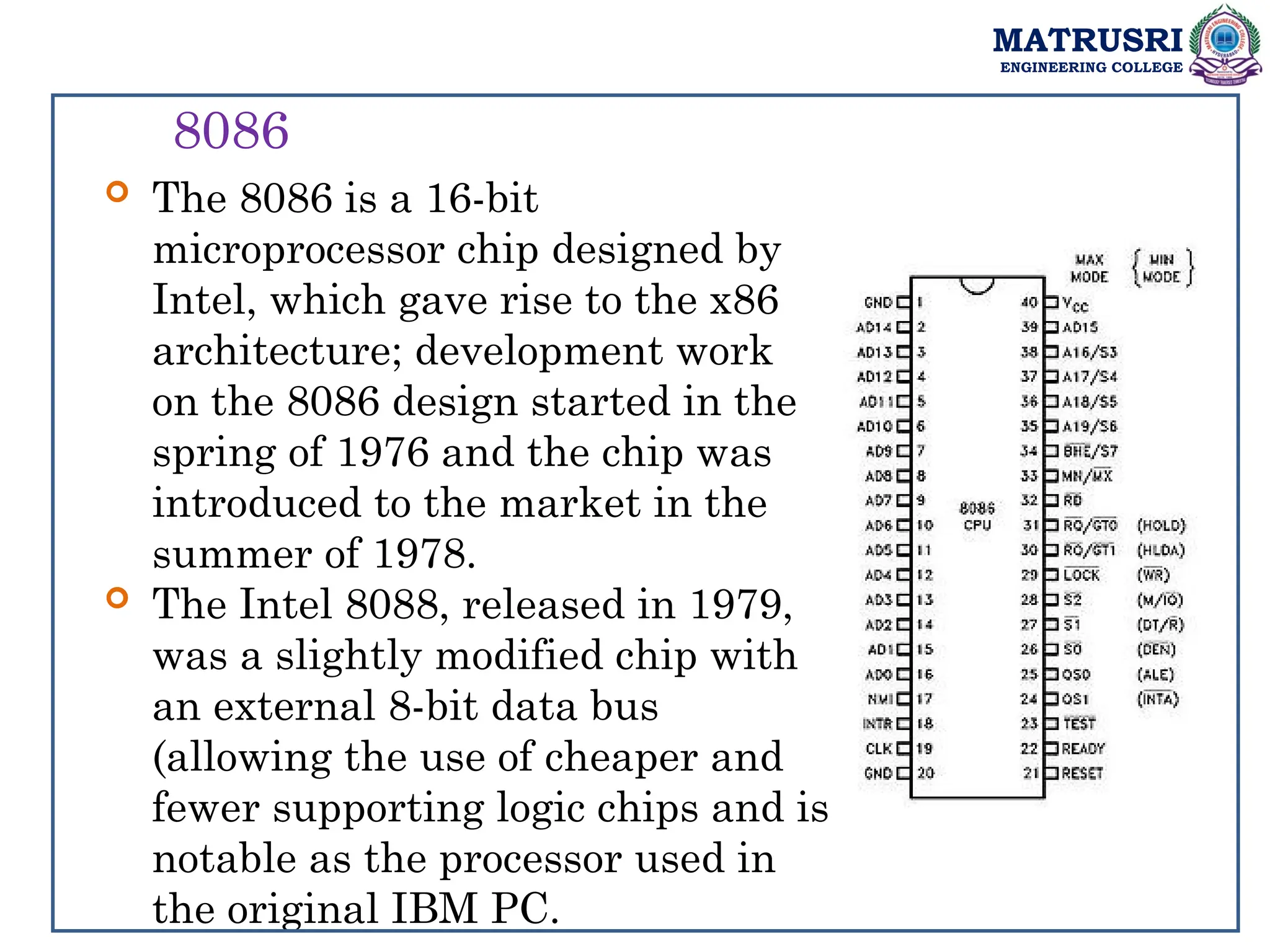 MATRUSRI
ENGINEERING COLLEGE
8086
 The 8086 is a 16-bit
microprocessor chip designed by
Intel, which gave rise to the x86
architecture; development work
on the 8086 design started in the
spring of 1976 and the chip was
introduced to the market in the
summer of 1978.
 The Intel 8088, released in 1979,
was a slightly modified chip with
an external 8-bit data bus
(allowing the use of cheaper and
fewer supporting logic chips and is
notable as the processor used in
the original IBM PC.
 